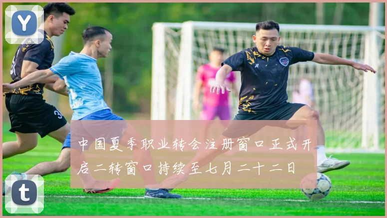中国夏季职业转会注册窗口正式开启二转窗口持续至七月二十二日