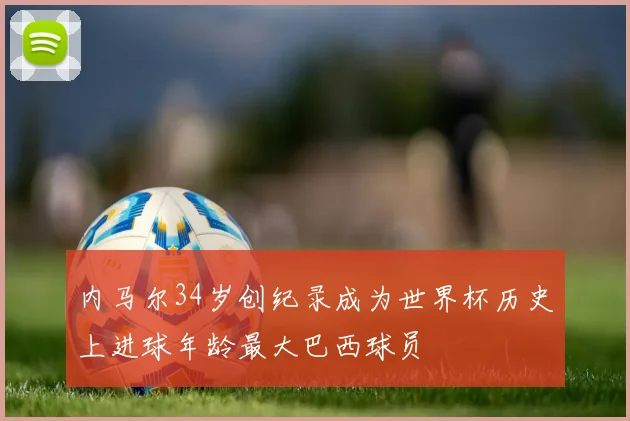 内马尔34岁创纪录成为世界杯历史上进球年龄最大巴西球员