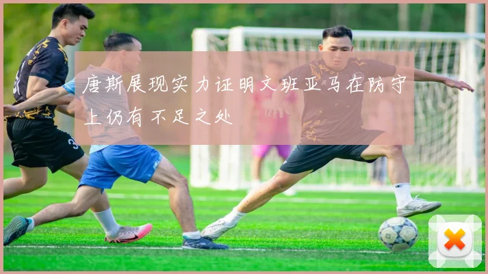 唐斯展现实力证明文班亚马在防守上仍有不足之处