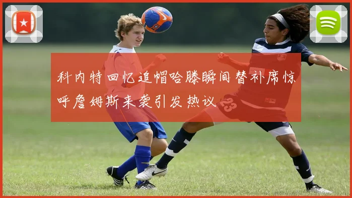 科内特回忆追帽哈滕瞬间替补席惊呼詹姆斯来袭引发热议