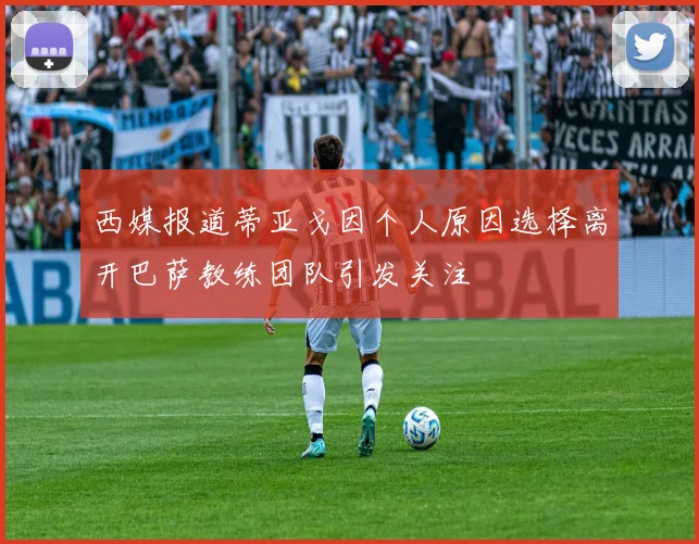 西媒报道蒂亚戈因个人原因选择离开巴萨教练团队引发关注