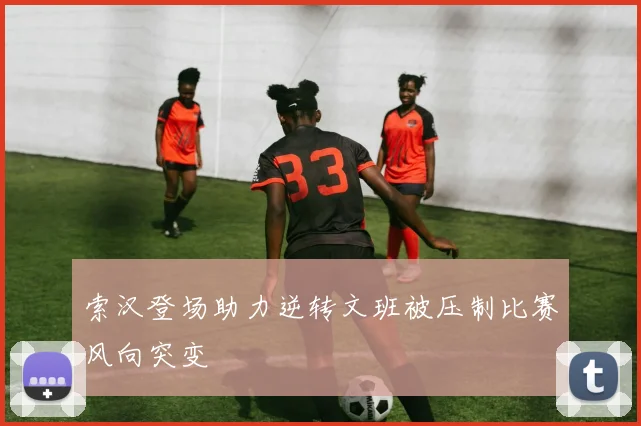 索汉登场助力逆转文班被压制比赛风向突变