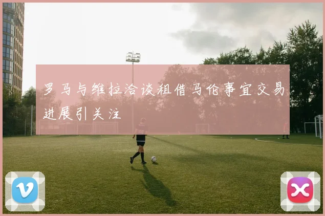 罗马与维拉洽谈租借马伦事宜交易进展引关注