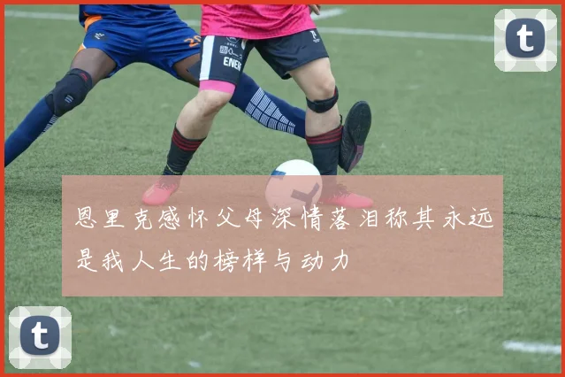 恩里克感怀父母深情落泪称其永远是我人生的榜样与动力