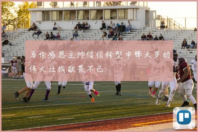 马伦感恩主帅信任转型中锋大罗的伟大让我敬畏不已