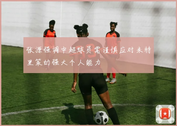 张源强调中超球员需谨慎应对米特里策的强大个人能力