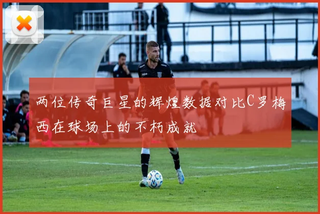 两位传奇巨星的辉煌数据对比C罗梅西在球场上的不朽成就