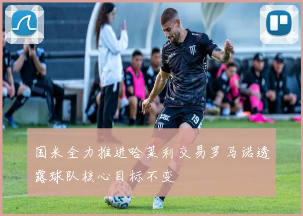 国米全力推进哈莱利交易罗马诺透露球队核心目标不变