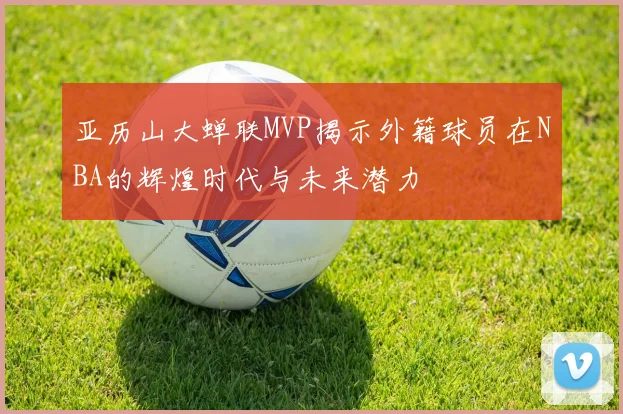 亚历山大蝉联MVP揭示外籍球员在NBA的辉煌时代与未来潜力