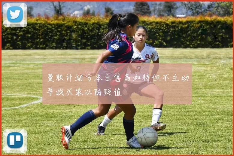 曼联计划亏本出售乌加特但不主动寻找买家以防贬值