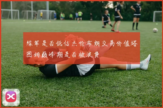 绿军是否低估杰伦布朗交易价值塔图姆巅峰期是否被浪费