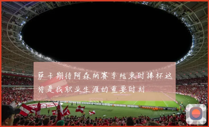 萨卡期待阿森纳赛季结束时捧杯这将是我职业生涯的重要时刻