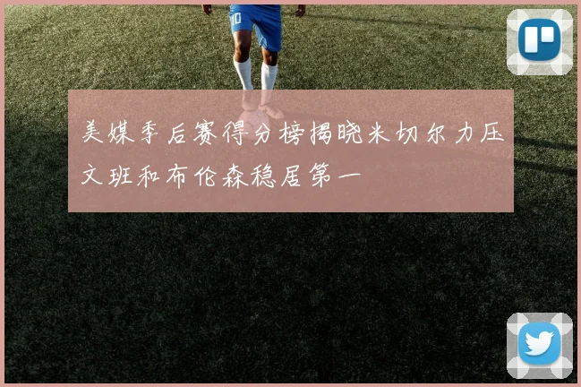 美媒季后赛得分榜揭晓米切尔力压文班和布伦森稳居第一