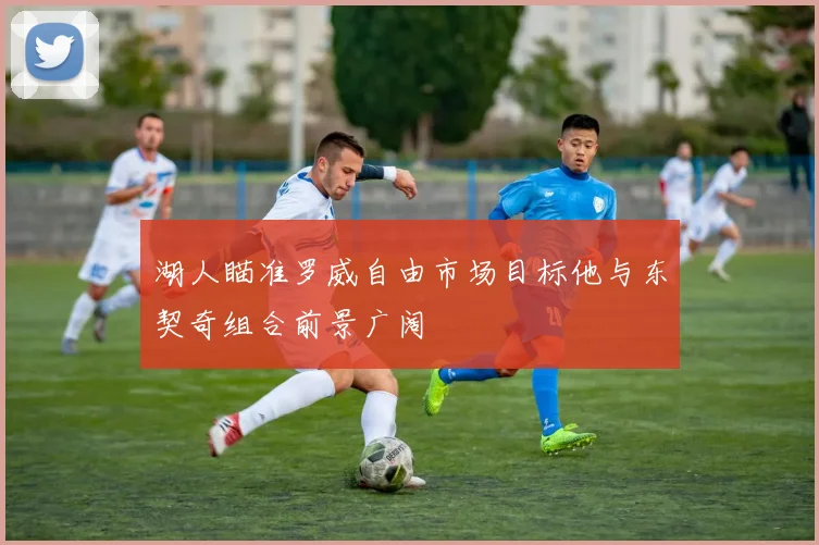 湖人瞄准罗威自由市场目标他与东契奇组合前景广阔