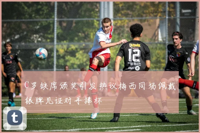 C罗缺席颁奖引发热议梅西同场佩戴银牌见证对手捧杯