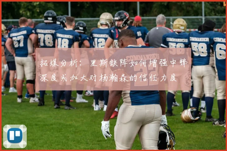拓媒分析：里斯缺阵如何增强中锋深度或加大对杨瀚森的信任力度